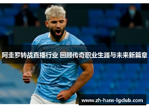 阿圭罗转战直播行业 回顾传奇职业生涯与未来新篇章 阿圭罗转战直播行业 回顾传奇职业生涯与未来新篇章